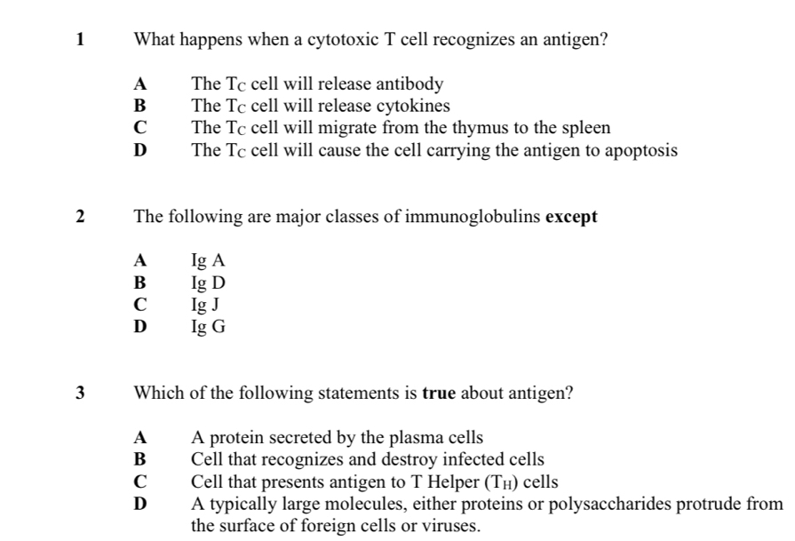 What happens when a cytotoxic T cell recognizes an antigen?
A The Tc cell will release antibody
B The Tc cell will release cytokines
C The Tc cell will migrate from the thymus to the spleen
D The Tc cell will cause the cell carrying the antigen to apoptosis
2 The following are major classes of immunoglobulins except
A Ig A
B Ig D
C Ig J
D Ig G
3 Which of the following statements is true about antigen?
A A protein secreted by the plasma cells
B Cell that recognizes and destroy infected cells
C Cell that presents antigen to T Helper (T₁) cells
D A typically large molecules, either proteins or polysaccharides protrude from
the surface of foreign cells or viruses.