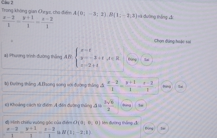 Trong không gian Oxyz, cho điểm A(0;-3;2), B(1;-2;3) và đường thắng △:
 (x-2)/1 = (y+1)/1 = (z-2)/1 
Chọn đúng hoặc sai
a) Phương trình đường thắng AB: beginarrayl x=t y=-3+t,t∈ R. z=2+tendarray. Đúng Sai
b) Đường thắng ABsong song với đường thắng Δ:  (x-2)/1 = (y+1)/1 = (z-2)/1 . Đúng Sai
c) Khoảng cách từ điểm A đến đường thẳng △ là  3sqrt(6)/2 . Đúng Sai
d) Hình chiếu vuông góc của điểm O(0;0;0) ên đường thẳng △: Đúng Sai
 (x-2)/1 = (y+1)/1 = (z-2)/1  là H(1;-2;1).