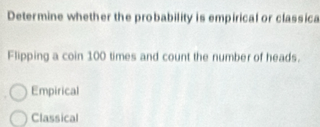 Determine whether the probability is empirical or classica
Flipping a coin 100 times and count the number of heads.
Empirical
Classical