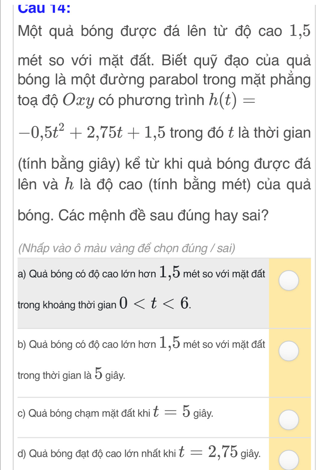 Cau 14: 
Một quả bóng được đá lên từ độ cao 1,5
mét so với mặt đất. Biết quỹ đạo của quả 
bóng là một đường parabol trong mặt phẳng 
toạ độ Oxy có phương trình h(t)=
-0,5t^2+2,75t+1,5 trong đó t là thời gian 
(tính bằng giây) kể từ khi quả bóng được đá 
lên và h là độ cao (tính bằng mét) của quả 
bóng. Các mệnh đề sau đúng hay sai? 
(Nhấp vào ô màu vàng để chọn đúng / sai) 
a) Quả bóng có độ cao lớn hơn 1,5 mét so với mặt đất 
trong khoảng thời gian 0 . 
b) Quả bóng có độ cao lớn hơn 1,5 mét so với mặt đất 
trong thời gian là 5 giây. 
_ 
c) Quả bóng chạm mặt đất khi t=5 giây. 
_ 
d) Quả bóng đạt độ cao lớn nhất khi t=2,75 giây.