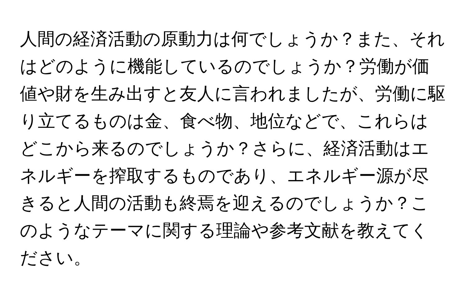 人間の経済活動の原動力は何でしょうか？また、それはどのように機能しているのでしょうか？労働が価値や財を生み出すと友人に言われましたが、労働に駆り立てるものは金、食べ物、地位などで、これらはどこから来るのでしょうか？さらに、経済活動はエネルギーを搾取するものであり、エネルギー源が尽きると人間の活動も終焉を迎えるのでしょうか？このようなテーマに関する理論や参考文献を教えてください。