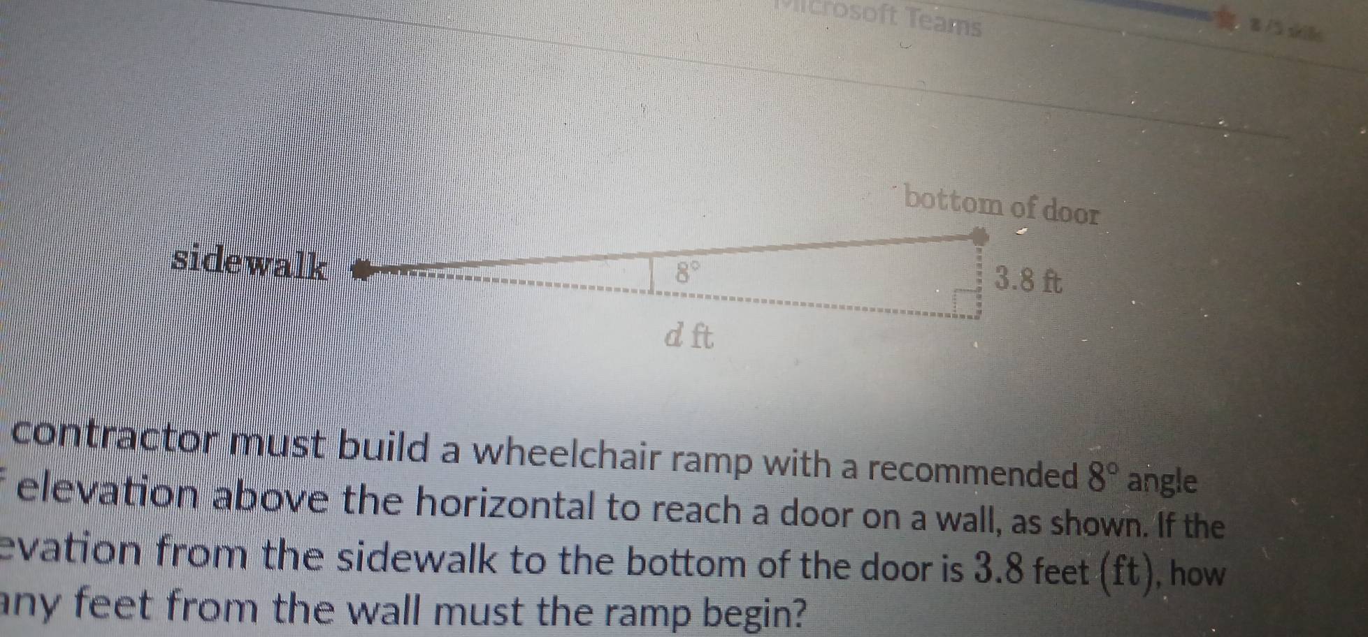 crosoft Teams
8 /5 ski8 
bottom of door 
sidewalk
8°
3.8 ft
d ft
contractor must build a wheelchair ramp with a recommended 8° angle 
elevation above the horizontal to reach a door on a wall, as shown. If the 
evation from the sidewalk to the bottom of the door is 3.8 feet (ft), how 
any feet from the wall must the ramp begin?