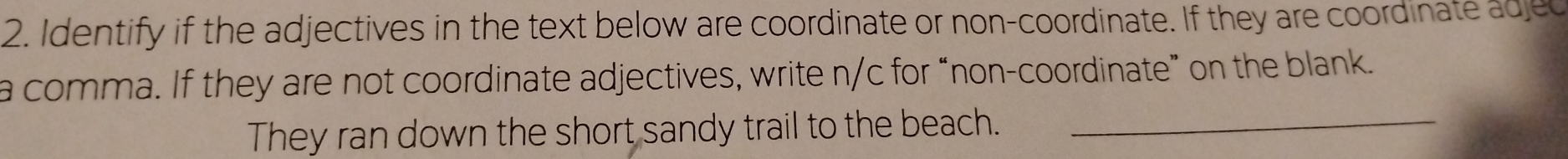 Identify if the adjectives in the text below are coordinate or non-coordinate. If they are coordinate adjec 
a comma. If they are not coordinate adjectives, write n/c for “non-coordinate” on the blank. 
They ran down the short sandy trail to the beach._