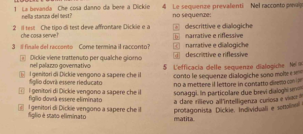 La bevanda Che cosa danno da bere a Dickie 4 Le sequenze prevalenti Nel racconto prevalg
nella stanza del test? no sequenze:
2 Il test Che tipo di test deve affrontare Dickie e a a descrittive e dialogiche
che cosa serve? b narrative e riflessive
3 Il finale del racconto Come termina il racconto? c narrative e dialogiche
Dickie viene trattenuto per qualche giorno d descrittive e riflessive
nel palazzo governativo 5 L'efficacia delle sequenze dialogiche Nel 
⑥ I genitori di Dickie vengono a sapere che il conto le sequenze dialogiche sono molte e servo
figlio dovrà essere rieducato
no a mettere il lettore in contatto diretto con i per
l genitori di Dickie vengono a sapere che il sonaggi. In particolare due brevi dialoghi servon
figlio dovrà essere eliminato
a dare rilievo all'intelligenza curiosa e vivace de
I genitori di Dickie vengono a sapere che il protagonista Dickie. Individuali e sottolineal 
figlio è stato eliminato matita.