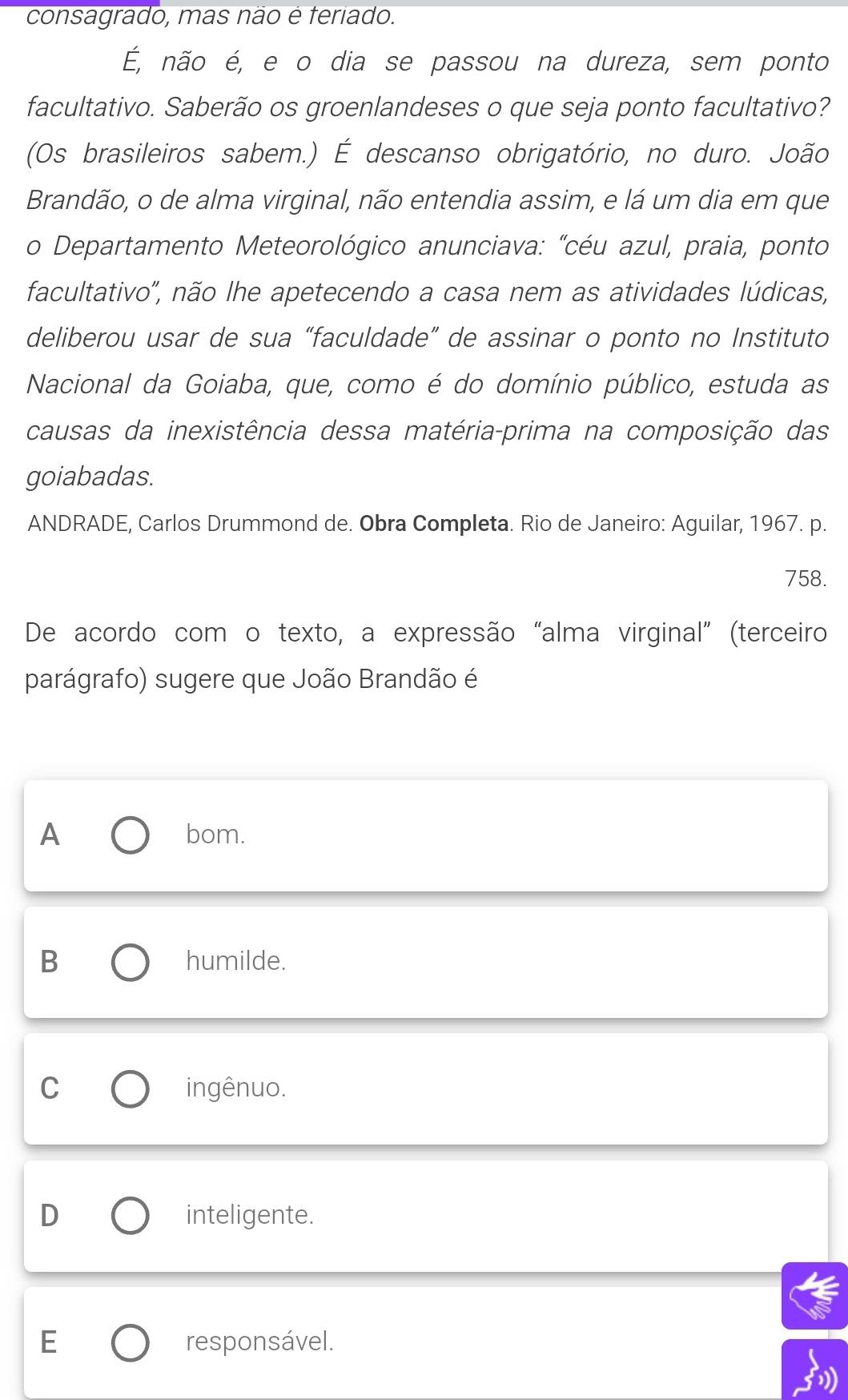 consagrado, mas não é teriado.
É, não é, e o dia se passou na dureza, sem ponto
facultativo. Saberão os groenlandeses o que seja ponto facultativo?
(Os brasileiros sabem.) É descanso obrigatório, no duro. João
Brandão, o de alma virginal, não entendia assim, e lá um dia em que
o Departamento Meteorológico anunciava: "céu azul, praia, ponto
facultativo", não lhe apetecendo a casa nem as atividades lúdicas,
deliberou usar de sua “faculdade” de assinar o ponto no Instituto
Nacional da Goiaba, que, como é do domínio público, estuda as
causas da inexistência dessa matéria-prima na composição das
goiabadas.
ANDRADE, Carlos Drummond de. Obra Completa. Rio de Janeiro: Aguilar, 1967. p.
758.
De acordo com o texto, a expressão “alma virginal” (terceiro
parágrafo) sugere que João Brandão é
A bom.
B humilde.
C ingênuo.
D inteligente.
E responsável.