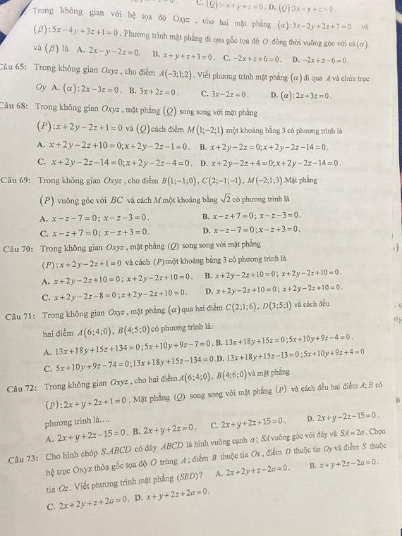 C. (Q):-x+y+z=0. D. (2) 3x-y+z=0.
Trong không gian với hệ tọa độ Oxyz , cho hai mặt phẳng (α) :3x-2y+2z+7=0 và
(β ):5x-4y+3z+1=0. Phương trình mặt phẳng đi qua gốc tọa độ O đồng thời vuông góc với cả(ơ)
và (B) là A. 2x-y-2z=0. B. x+y+z+3=0 C. -2x+z+6=0. D. -2x+z-6=0.
Câu 65: Trong không gian Oxyz , cho điểm A(-3;1;2). Viết phương trình mặt phẳng (α) đi qua A và chứa trục
Oy A. (alpha ):2x-3z=0. B. 3x+2z=0. C. 3x-2z=0. D. (alpha ):2x+3z=0.
Câu 68: Trong không gian Oxyz , mặt phẳng (Q) song song với mặt phẳng
(P) :x+2y-2z+1=0 và (Q) cách điểm M(1;-2;1) một khoảng bằng 3 có phương trình là
A. x+2y-2z+10=0;x+2y-2z-1=0. B. x+2y-2z=0;x+2y-2z-14=0.
C. x+2y-2z-14=0;x+2y-2z-4=0. D. x+2y-2z+4=0;x+2y-2z-14=0.
Câu 69: Trong không gian Oxyz , cho điểm B(1;-1;0),C(2;-1;-1),M(-2;1;3).Mặt phẳng
(P) vuông góc với BC và cách M một khoảng bằng sqrt(2) có phương trình là
A. x-z-7=0;x-z-3=0. B. x-z+7=0;x-z-3=0.
C. x-z+7=0;x-z+3=0. D. x-z-7=0;x-z+3=0.
Câu 70: Trong không gian Oxy 2, mặt phẳng (Q) song song với mặt phẳng
  
(P): x+2y-2z+1=0 và cách (P) một khoảng bằng 3 có phương trình là
A. x+2y-2z+10=0;x+2y-2z+10=0. B. x+2y-2z+10=0;x+2y-2z+10=0.
C. x+2y-2z-8=0;x+2y-2z+10=0. D. x+2y-2z+10=0;x+2y-2z+10=0.
Câu 71: Trong không gian Oxyz , mặt phẳng (α) qua hai điểm C(2;1;6),D(3;5;1) và cách đều . 4
al 2
hai điểm A(6;4;0),B(4;5;0) có phương trình là:
A. 13x+18y+15z+134=0;5x+10y+9z-7=0. B. 13x+18y+15z=0;5x+10y+9z-4=0.
C. 5x+10y+9z-74=0;13x+18y+15z-134=0.D. 13x+18y+15z-13=0;5x+10y+9z+4=0
Câu 72: Trong không gian Oxyz , cho hai điểm A(6;4;0),B(4;6;0) và mặt phẳng
(P): 2x+y+2z+1=0. Mặt phẳng (Q) song song với mặt phẳng (P) và cách đều hai điểm A; B có
phương trình là……
D.
A. 2x+y+2z-15=0. B. 2x+y+2z=0. C. 2x+y+2z+15=0. 2x+y-2z-15=0.
Câu 73: Cho hình chóp S.ABCD có đây ABCD là hình vuông cạnh a ; S4 vuông góc với đây và SA=2a. Chọn
hệ trục Oxyz thỏa gốc tọa độ O trùng A; diểm B thuộc tia Ox , điểm D thuộc tia Oy và điểm S thuộc
tia Oz. Viết phương trình mặt phẳng (SBD)? A. 2x+2y+z-2a=0. B. x+y+2z-2a=0.
C. 2x+2y+z+2a=0. D. x+y+2z+2a=0.