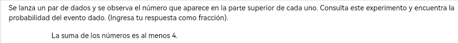 Se lanza un par de dados y se observa el número que aparece en la parte superior de cada uno. Consulta este experimento y encuentra la 
probabilidad del evento dado. (Ingresa tu respuesta como fracción). 
La suma de los números es al menos 4.