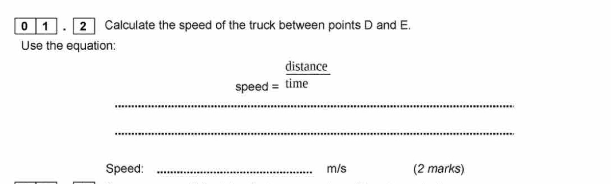 0 1 . | 2 ] Calculate the speed of the truck between points D and E. 
Use the equation: 
distance 
speed = time 
_ 
_ 
Speed: _ m/s (2 marks)