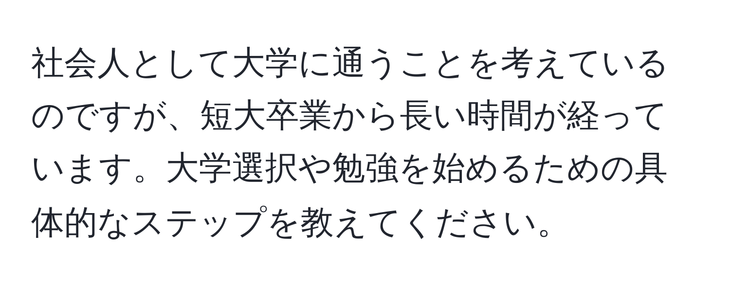 社会人として大学に通うことを考えているのですが、短大卒業から長い時間が経っています。大学選択や勉強を始めるための具体的なステップを教えてください。