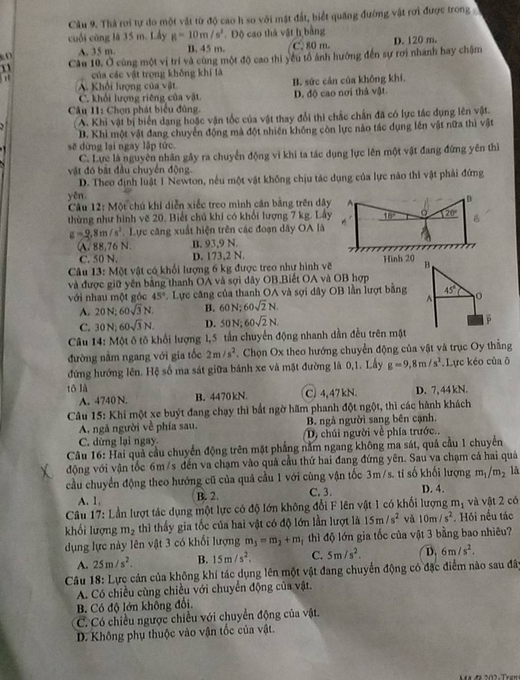 Cầu 9. Thà rơi tự do một vật từ độ cao h so với mặt đất, biết quang đường vật rơi được trong 
cuối cùng là 35 m. Lấy g=10m/s^2. Độ cao thả vật h bằng
D D. 120 m.
A. 35 m. B. 45 m. C. 80 m.
11 Cân 10. Ở cùng một vị trí và cùng một độ cao thì yếu tổ ánh hướng đến sự rơi nhanh hay chậm
của các vật trong không khi là
A. Khối lượng của vật B. sức cản của không khí.
C. khổi lượng riêng của vật D. độ cao nơi thả vật
Cầu 11: Chọn phát biểu đúng.
A. Khi vật bị biển dạng hoặc vận tốc của vật thay đổi thi chắc chấn đã có lực tác dụng lên vật.
B. Khi một vật đang chuyển động mà đột nhiên không còn lực nào tác dụng lên vật nữa thì vật
sẽ dừng lại ngay lập tức.
C. Lực là nguyên nhân gây ra chuyển động vì khi ta tác dụng lực lên một vật đang đứng yên thì
vật đó bắt đầu chuyển động.
D. Theo định luật 1 Newton, nếu một vật không chịu tác dụng của lực nào thì vật phải đứng
yên.
Câu 12: Một chú khi diễn xiếc treo mình cân bằng trên dây A
B
thừng như hình vẽ 20. Biết chủ khí có khối lượng 7 kg. Lấy 18° 20° L
g=2.8m/s^2 Lực căng xuất hiện trên các đoạn dây OA là A
A. 88,76 N. B. 93,9 N.
C. 50 N. D. 173,2 N.
Câu 13: Một vật có khổi lượng 6 kg được treo như hình vẽ Hình 20 B
và được giữ yên bằng thanh OA và sợi dây OB.Biết OA và OB hợp
với nhau một góc 45°.  Lực căng của thanh OA và sợi dây OB lần lượt bằng 45°
A
A. 20N:60sqrt(3)N. B. 60 N 1 1/x  60sqrt(2)N.
C. 30N;60sqrt(3)N. D. 50N; 60sqrt(2)N,
p
Câu 14: Một ô tô khối lượng 1,5 tấn chuyển động nhanh dần đều trên mặt
đường nằm ngang với gia tốc 2m/s^2 Chọn Ox theo hướng chuyển động của vật và trục Oy thằng
đứng hướng lên. Hệ số ma sát giữa bánh xe và mặt đường là 0,1. Lấy g=9,8m/s^2.Lực kéo của ô
tō là D. 7, 44 kN.
A. 4740 N. B. 4470 kN. C. 4,47 kN.
Câu 15: Khi một xe buýt đang chạy thì bắt ngờ hãm phanh đột ngột, thì các hành khách
A. ngã người về phía sau. B. ngả người sang bên cạnh.
C. dừng lại ngay. D, chúi người về phía trước..
Câu 16: Hai quả cầu chuyển động trên mặt phẳng nằm ngang không ma sát, quả cầu 1 chuyển
động với vận tốc 6m/s đến va chạm vào quả cầu thứ hai đang đứng yên. Sau va chạm cả hai quả
cầu chuyển động theo hướng cũ của quả cầu 1 với cùng vận tốc 3m/s. ti số khối lượng m_1/m_2 là
C. 3.
A. 1, B. 2. D. 4.
Câu 17: Lần lượt tác dụng một lực có độ lớn không đổi F lên vật 1 có khối lượng 1 11 7 và vật 2 có
khối lượng m_2 thì thấy gia tốc của hai vật có độ lớn lần lượt là 15m/s^2 và 10m/s^2. Hỏi nếu tác
dụng lực này lên vật 3 có khối lượng m_3=m_2+m thì độ lớn gia tốc của vật 3 bằng bao nhiêu?
A. 25m/s^2.
B. 15m/s^2.
C. 5m/s^2. D, 6m/s^2.
Câu 18: Lực cản của không khí tác dụng lên một vật đang chuyển động có đặc điểm nào sau đây
A. Có chiều cùng chiều với chuyển động của vật.
B. Có độ lớn không đổi.
C. Có chiều ngược chiều với chuyển động của vật.
D. Không phụ thuộc vào vận tốc của vật.