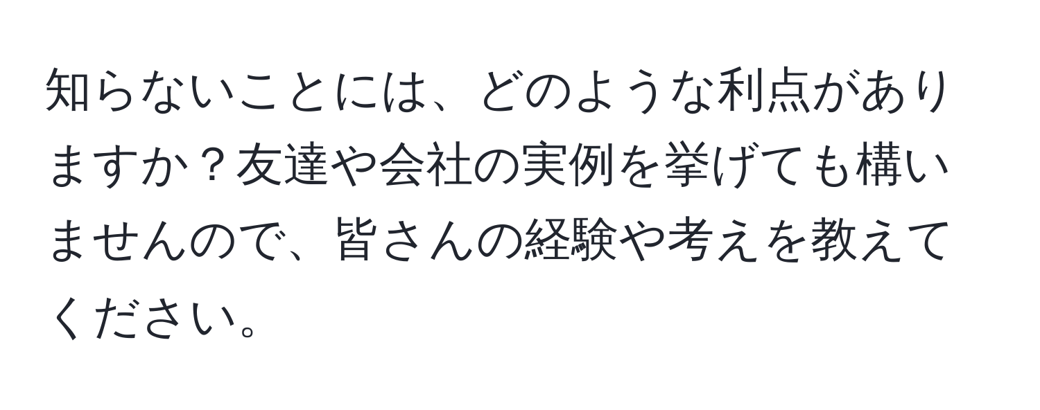 知らないことには、どのような利点がありますか？友達や会社の実例を挙げても構いませんので、皆さんの経験や考えを教えてください。