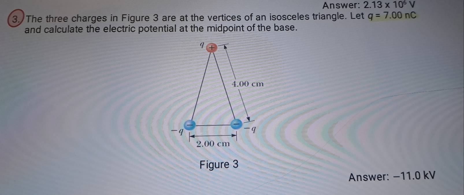 Answer: 2.13* 10^6V
3. The three charges in Figure 3 are at the vertices of an isosceles triangle. Let q=7.00nC
and calculate the electric potential at the midpoint of the base. 
Figure 3 
Answer: −11.0 kV