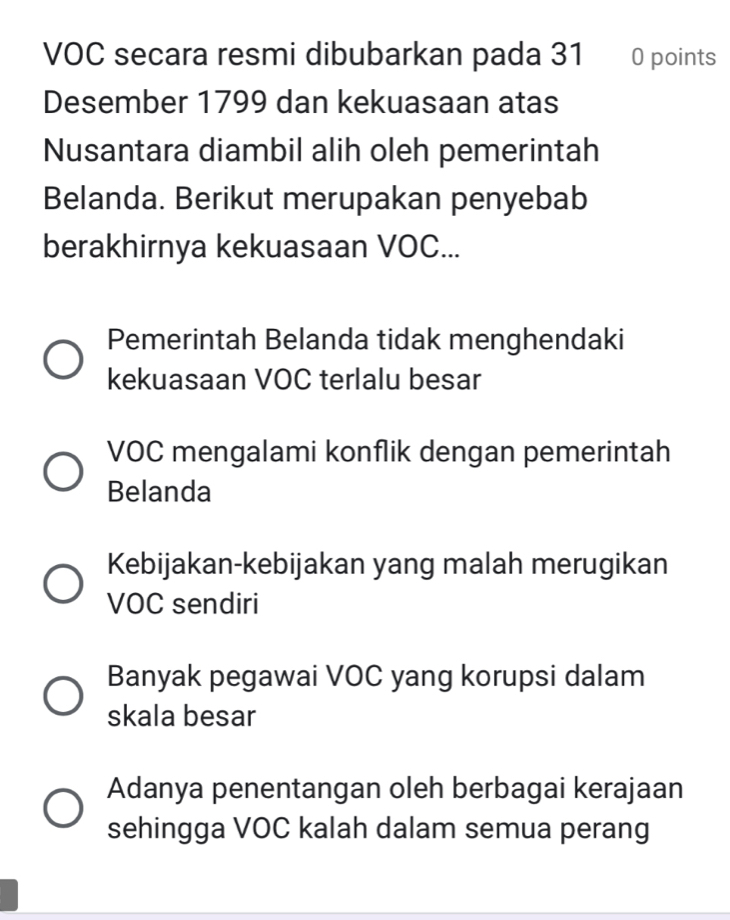 VOC secara resmi dibubarkan pada 31 0 points
Desember 1799 dan kekuasaan atas
Nusantara diambil alih oleh pemerintah
Belanda. Berikut merupakan penyebab
berakhirnya kekuasaan VOC...
Pemerintah Belanda tidak menghendaki
kekuasaan VOC terlalu besar
VOC mengalami konflik dengan pemerintah
Belanda
Kebijakan-kebijakan yang malah merugikan
VOC sendiri
Banyak pegawai VOC yang korupsi dalam
skala besar
Adanya penentangan oleh berbagai kerajaan
sehingga VOC kalah dalam semua perang