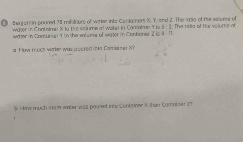 ④ Benjamin poured 78 milliliters of water into Containers X, Y, and Z. The ratio of the volume of 
water in Container X to the volume of water in Container Y is 5:2. The ratio of the volume of 
water in Container Y to the volume of water in Container Z is 8 11. 
a How much water was poured into Container X? 
b How much more water was poured into Container X than Container Z?