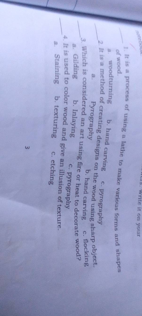 notebouk
1s. Write it on your
_1. It is a process of using a lathe to make various forms and shapes
of wood.
a. woodturning b. hand carving c. pyrography
_2. It is a method of creating designs on the wood using sharp object.
a. Pyrography b. hand carving c. flocking
_3. Which is considered an art using fire or heat to decorate wood?
a. Gilding b. Inlaying c. pyrography
_4. It is used to color wood and give an illusion of texture.
a. Staining b. texturing c. etching
3