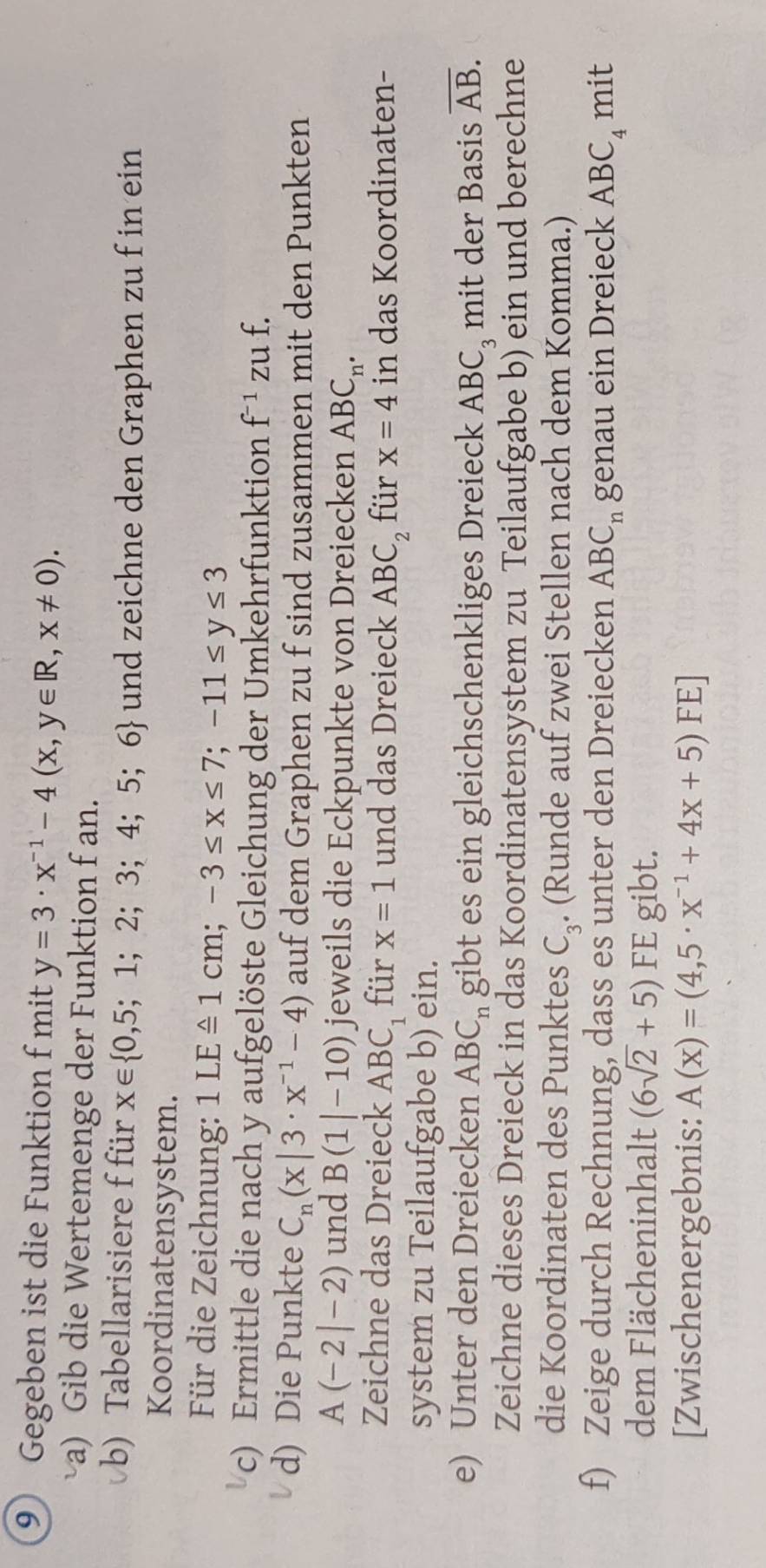 Gegeben ist die Funktion f mit y=3· x^(-1)-4(x,y∈ R,x!= 0). 
a) Gib die Wertemenge der Funktion f an. 
b) Tabellarisiere f für x∈  0,5;1;2;3;4;5;6 und zeichne den Graphen zu f in ein 
Koordinatensystem. 
Für die Zeichnung: 1LExlongequal △ 1cm;-3≤ x≤ 7; -11≤ y≤ 3
c) Ermittle die nach y aufgelöste Gleichung der Umkehrfunktion f^(-1) zu f. 
d) Die Punkte C_n(x|3· x^(-1)-4) auf dem Graphen zu f sind zusammen mit den Punkten
A(-2|-2) und B(1|-10) jeweils die Eckpunkte von Dreiecken AB C_n. 
Zeichne das Dreieck ABC_1 für x=1 und das Dreieck ABC_2 für x=4 in das Koordinaten- 
system zu Teilaufgabe b) ein. 
e) Unter den Dreiecken ABC_n gibt es ein gleichschenkliges Dreieck ABC_3 mit der Basis overline AB. 
Zeichne dieses Dreieck in das Koordinatensystem zu Teilaufgabe b) ein und berechne 
die Koordinaten des Punktes C_3. (Runde auf zwei Stellen nach dem Komma.) 
f) Zeige durch Rechnung, dass es unter den Dreiecken ABC_n genau ein Dreieck ABC_4 mit 
dem Flächeninhalt (6sqrt(2)+5) FE gibt. 
[Zwischenergebnis: A(x)=(4,5· x^(-1)+4x+5)FE]
