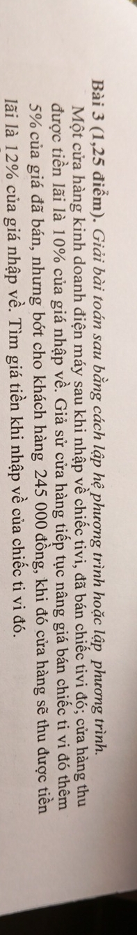 (1,25 điểm). Giải bài toán sau bằng cách lập hệ phương trình hoặc lập phương trình. 
Một cửa hàng kinh doanh điện máy sau khi nhập về chiếc tivi, đã bán chiếc tivi đó; cửa hàng thu 
được tiền lãi là 10% của giá nhập về. Giả sử cửa hàng tiếp tục nâng giá bán chiếc ti vi đó thêm
5% của giá đã bán, nhưng bớt cho khách hàng 245 000 đồng, khi đó cửa hàng sẽ thu được tiền 
lãi là 12% của giá nhập về. Tìm giá tiền khi nhập về của chiếc ti vi đó.