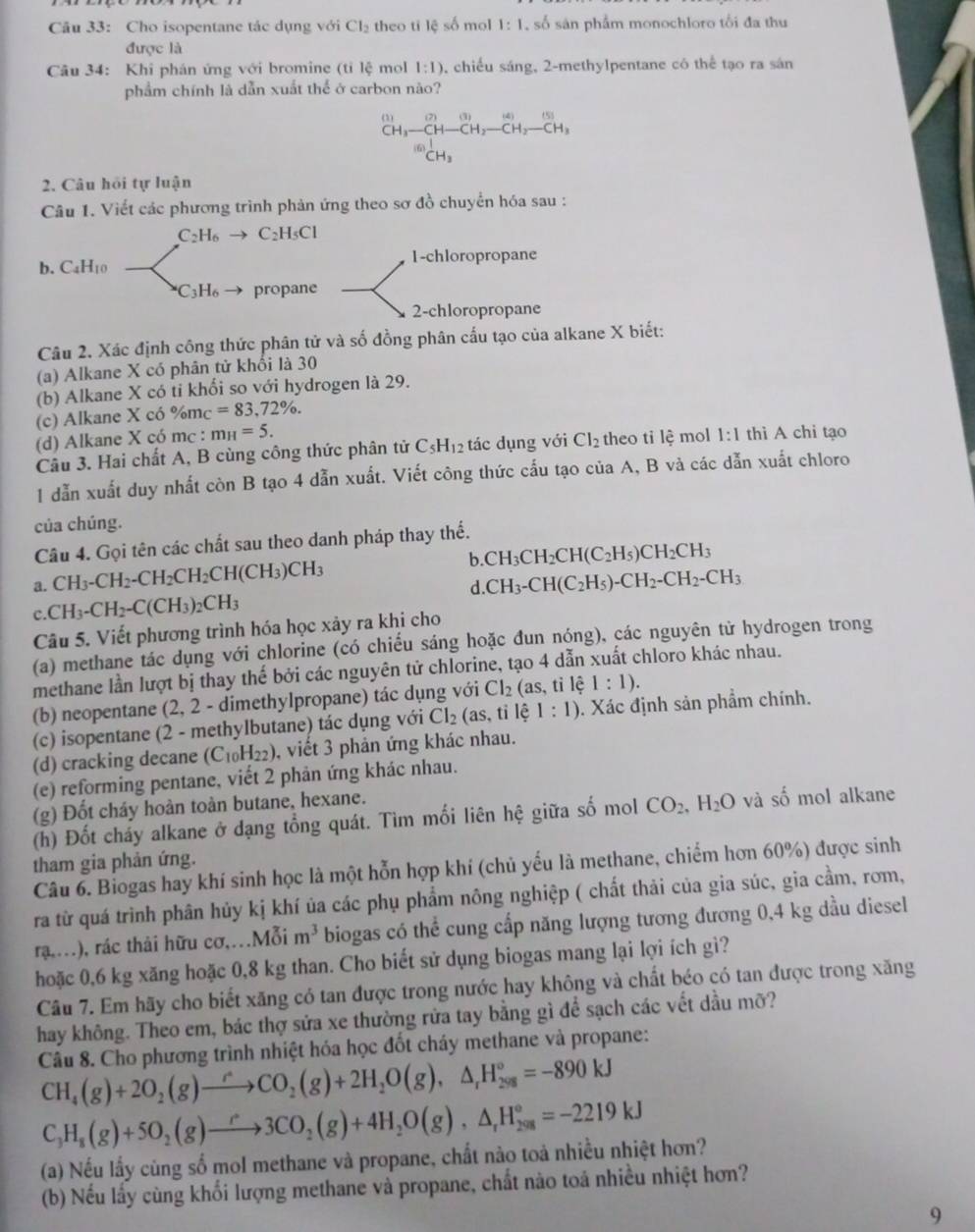 Cho isopentane tác dụng với Cl_2 theo ti lệ số mol 1:1 số sản phẩm monochloro tối đa thu
được là
Câu 34: Khi phán ứng với bromine (tỉ lệ mol 1:1) 0, chiều sáng, 2-methylpentane có thể tạo ra sán
phẩm chính là dẫn xuất thể ở carbon não?
^(1)CH_3-CH-CH_2-CH_2-CH_2-CH_3^(((6))CH_3) □ 
2. Câu hỏi tự luận
Câu 1. Viết các phương trình phản ứng theo sơ đồ chuyển hóa sau :
C_2H_6 C_2H_5Cl
b. C_4H_10 1-chloropropane
C_3H_6 propane
2-chloropropane
Câu 2. Xác định công thức phân tử và số đồng phân cấu tạo của alkane X biết:
(a) Alkane X có phân tử khối là 30
(b) Alkane X có ti khối so với hydrogen là 29.
(c) Alkane X có %mc =83,72% .
(d) Alkane X có mc : m_H=5.
Câu 3. Hai chất A, B cùng công thức phân tử C_5H_12 tác dụng với Cl_2 theo ti lệ mol 1:1 thi A chi tạo
1 dẫn xuất duy nhất còn B tạo 4 dẫn xuất. Viết công thức cấu tạo của A, B và các dẫn xuất chloro
của chúng.
Câu 4. Gọi tên các chất sau theo danh pháp thay thế.
b CH_3CH_2CH(C_2H_5)CH_2CH_3
a. CH_3-CH_2-CH_2CH_2CH(CH_3)CH_3 CH_3-CH(C_2H_5)-CH_2-CH_2-CH_3
d.
c CH_3-CH_2-C(CH_3)_2CH_3
Câu 5. Viết phương trình hóa học xảy ra khi cho
(a) methane tác dụng với chlorine (có chiếu sáng hoặc đun nóng), các nguyên tử hydrogen trong
methane lần lượt bị thay thế bởi các nguyên tử chlorine, tạo 4 dẫn xuất chloro khác nhau.
(b) neopentane (2, 2 - dimethylpropane) tác dụng với Cl_2(as , tỉ lệ 1:1).
(c) isopentane (2 - methylbutane) tác dụng với Cl_2(as,til ) 1:1). Xác định sản phẩm chính.
(d) cracking decane (C_10H_22) , viết 3 phản ứng khác nhau.
(e) reforming pentane, viết 2 phản ứng khác nhau.
(g) Đốt cháy hoàn toàn butane, hexane.
(h) Đốt cháy alkane ở dạng tổng quát. Tìm mối liên hệ giữa số mol CO_2,H_2O và số mol alkane
tham gia phản ứng.
Câu 6. Biogas hay khí sinh học là một hỗn hợp khí (chủ yếu là methane, chiếm hơn 60%) được sinh
ra từ quá trình phân hủy kị khí ủa các phụ phẩm nông nghiệp ( chất thải của gia súc, gia cầm, rơm,
rạ,.), rác thải hữu cơ,..Mỗi m^3 biogas có thể cung cấp năng lượng tương đương 0,4 kg dầu diesel
hoặc 0,6 kg xăng hoặc 0,8 kg than. Cho biết sử dụng biogas mang lại lợi ích gì?
Câu 7. Em hãy cho biết xăng có tan được trong nước hay không và chất béo có tan được trong xăng
hay không. Theo em, bác thợ sửa xe thường rửa tay bằng gì để sạch các vết dầu mỡ?
Câu 8. Cho phương trình nhiệt hóa học đốt cháy methane và propane:
CH_4(g)+2O_2(g)to CO_2(g)+2H_2O(g),△ _rH_(298)°=-890kJ
C_3H_8(g)+5O_2(g)to 3CO_2(g)+4H_2O(g),△ _rH_(298)°=-2219kJ
(a) Nếu lấy cùng số mol methane và propane, chất nào toả nhiều nhiệt hơn?
(b) Nếu lấy cùng khối lượng methane và propane, chất nào toá nhiều nhiệt hơn?
9