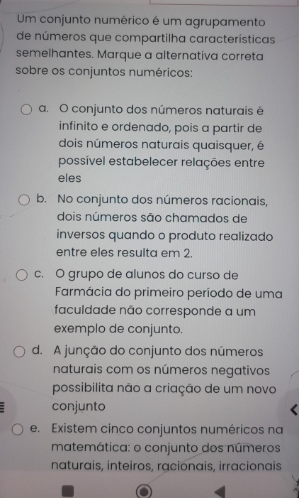 Um conjunto numérico é um agrupamento
de números que compartilha características
semelhantes. Marque a alternativa correta
sobre os conjuntos numéricos:
a. O conjunto dos números naturais é
infinito e ordenado, pois a partir de
dois números naturais quaisquer, é
possível estabelecer relações entre
eles
b. No conjunto dos números racionais,
dois números são chamados de
inversos quando o produto realizado
entre eles resulta em 2.
c. O grupo de alunos do curso de
Farmácia do primeiro período de uma
faculdade não corresponde a um
exemplo de conjunto.
d. A junção do conjunto dos números
naturais com os números negativos
possibilita não a criação de um novo
conjunto
e. Existem cinco conjuntos numéricos na
matemática: o conjunto dos números
naturais, inteiros, racionais, irracionais