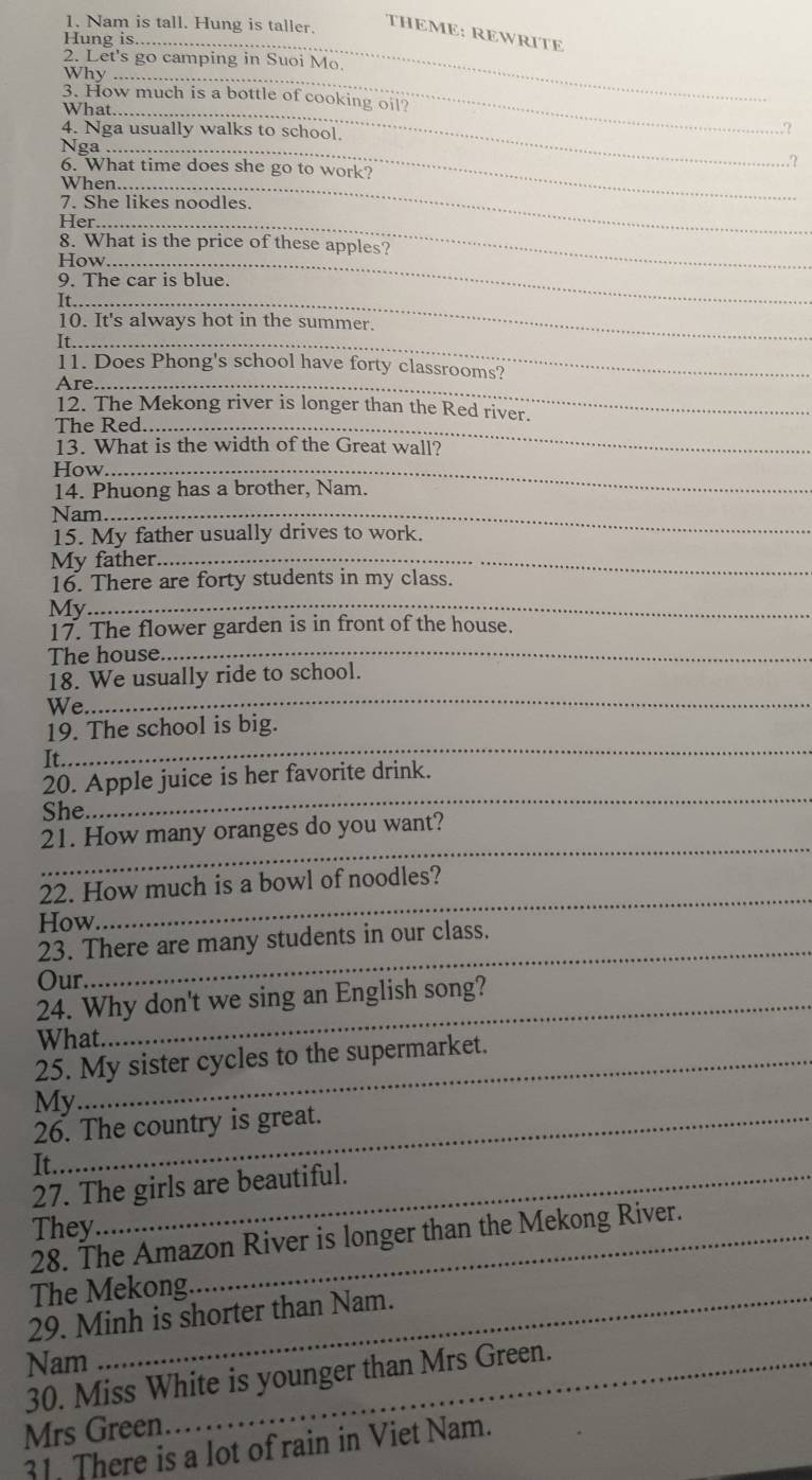 Nam is tall. Hung is taller. 
THEME: REWRITE 
Hung is._ 
2. Let's go camping in Suoi Mo. 
Why ._ 
3. How much is a bottle of cooking oil? 
What._ 
4. Nga usually walks to school. 
2 
Nga_ 
.? 
6. What time does she go to work? 
When_ 
7. She likes noodles. 
Her_ 
8. What is the price of these apples? 
How_ 
9. The car is blue. 
_ 
10. It's always hot in the summer. 
It_ 
11. Does Phong's school have forty classrooms? 
Are_ 
12. The Mekong river is longer than the Red river. 
The Red._ 
13. What is the width of the Great wall? 
How_ 
14. Phuong has a brother, Nam. 
Nam_ 
15. My father usually drives to work. 
My father._ 
16. There are forty students in my class. 
My 
_ 
17. The flower garden is in front of the house. 
The house._ 
18. We usually ride to school. 
We 
_ 
_ 
19. The school is big. 
It. 
_ 
20. Apple juice is her favorite drink. 
She. 
_ 
21. How many oranges do you want? 
22. How much is a bowl of noodles? 
How. 
_ 
_ 
23. There are many students in our class. 
Our 
24. Why don't we sing an English song? 
What. 
_ 
25. My sister cycles to the supermarket. 
My 
26. The country is great. 
It. 
27. The girls are beautiful. 
They 
28. The Amazon River is longer than the Mekong River. 
The Mekong. 
29. Minh is shorter than Nam. 
Nam 
30. Miss White is younger than Mrs Green. 
Mrs Green 
31. There is a lot of rain in Viet Nam.