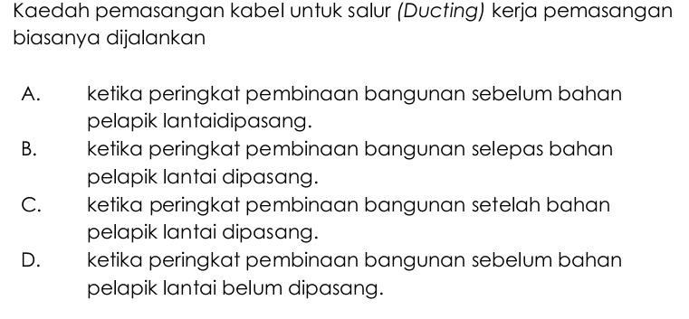 Kaedah pemasangan kabel untuk salur (Ducting) kerja pemasangan
biasanya dijalankan
A. ketika peringkat pembinaan bangunan sebelum bahan
pelapik lantaidipasang.
B. ketika peringkat pembinaan bangunan selepas bahan
pelapik lantai dipasang.
C. ketika peringkat pembinaan bangunan setelah bahan
pelapik lantai dipasang.
D. ketika peringkat pembinaan bangunan sebelum bahan
pelapik lantai belum dipasang.