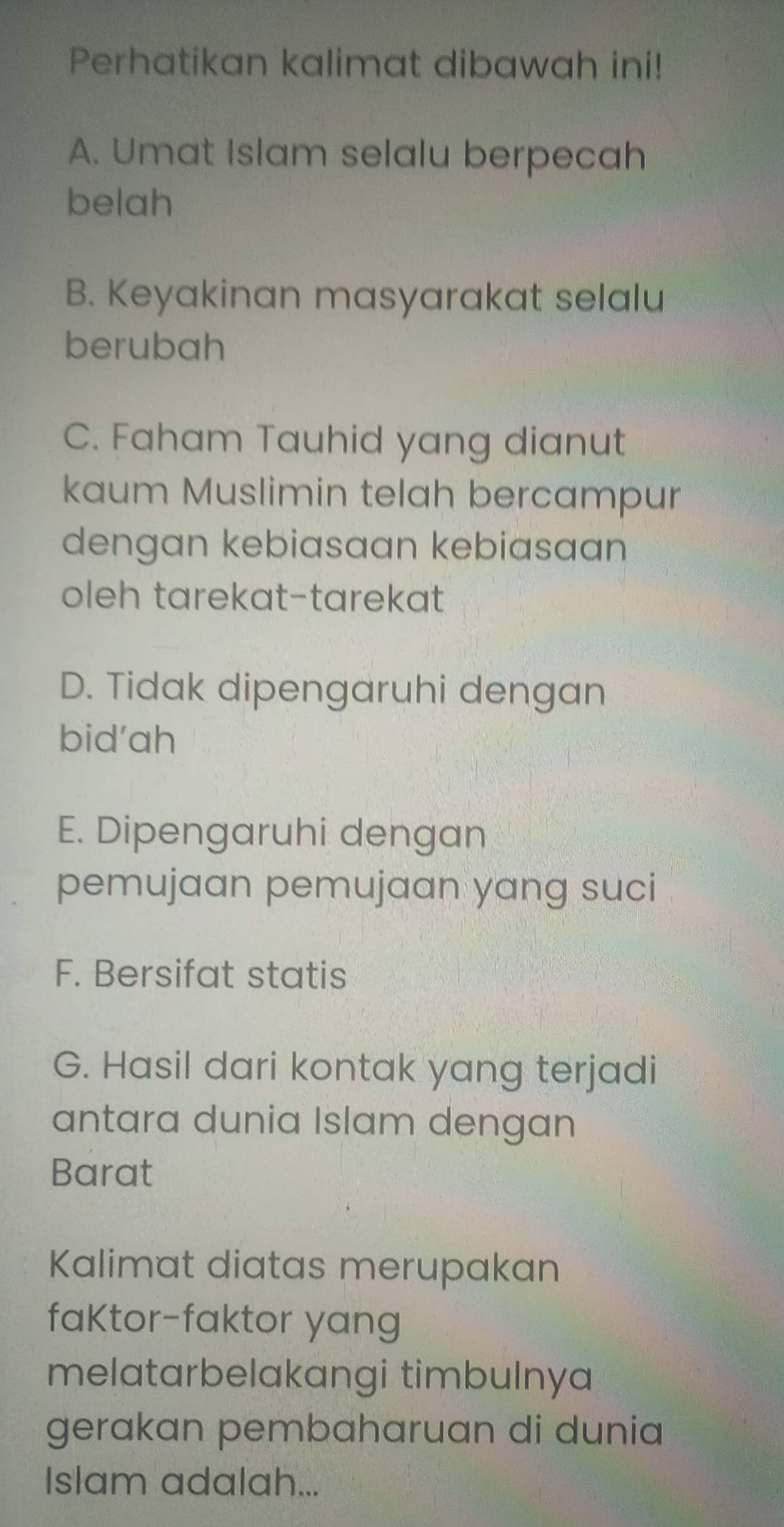 Perhatikan kalimat dibawah ini!
A. Umat Islam selalu berpecah
belah
B. Keyakinan masyarakat selalu
berubah
C. Faham Tauhid yang dianut
kaum Muslimin telah bercampur
dengan kebiasaan kebiasaan
oleh tarekat-tarekat
D. Tidak dipengaruhi dengan
bid'ah
E. Dipengaruhi dengan
pemujaan pemujaan yang suci
F. Bersifat statis
G. Hasil dari kontak yang terjadi
antara dunia Islam dengan
Barat
Kalimat diatas merupakan
faKtor-faktor yang
melatarbelakangi timbulnya
gerakan pembaharuan di dunia
Islam adalah...