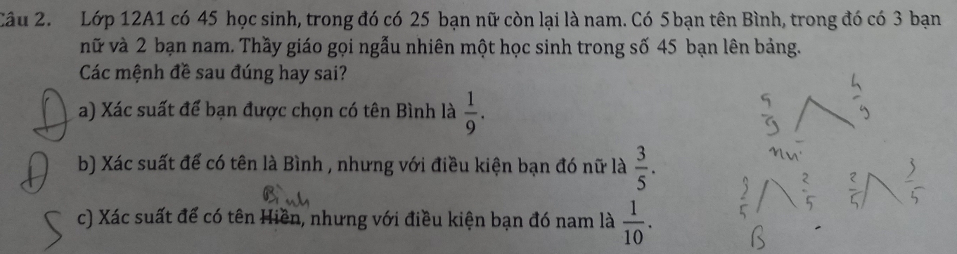 Lớp 12A1 có 45 học sinh, trong đó có 25 bạn nữ còn lại là nam. Có 5 bạn tên Bình, trong đó có 3 bạn 
vữ và 2 bạn nam. Thầy giáo gọi ngẫu nhiên một học sinh trong số 45 bạn lên bảng. 
Các mệnh đề sau đúng hay sai? 
a) Xác suất để bạn được chọn có tên Bình là  1/9 . 
b) Xác suất để có tên là Bình , nhưng với điều kiện bạn đó nữ là  3/5 . 
c) Xác suất để có tên Hiền, nhưng với điều kiện bạn đó nam là  1/10 .