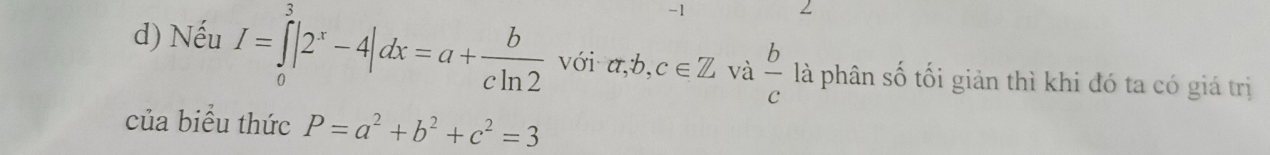 1 
2 
d) Nếu I=∈tlimits _0^(3|2^x)-4|dx=a+ b/cln 2  với a, b, c∈ Z và  b/c  là phân số tối giản thì khi đó ta có giá trị 
của biểu thức P=a^2+b^2+c^2=3