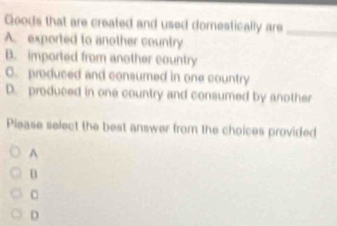 Geods that are created and used domestically are_
A. exported to another country
B. imported from another country
C. produced and consumed in one country
D. produced in one country and consumed by another
Please select the best answer from the choices provided
A
B
C
D