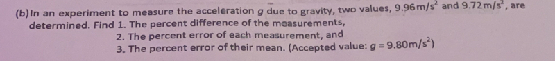 In an experiment to measure the acceleration g due to gravity, two values, 9.96m/s^2 and 9.72m/s^2 , are 
determined. Find 1. The percent difference of the measurements, 
2. The percent error of each measurement, and 
3. The percent error of their mean. (Accepted value: g=9.80m/s^2)