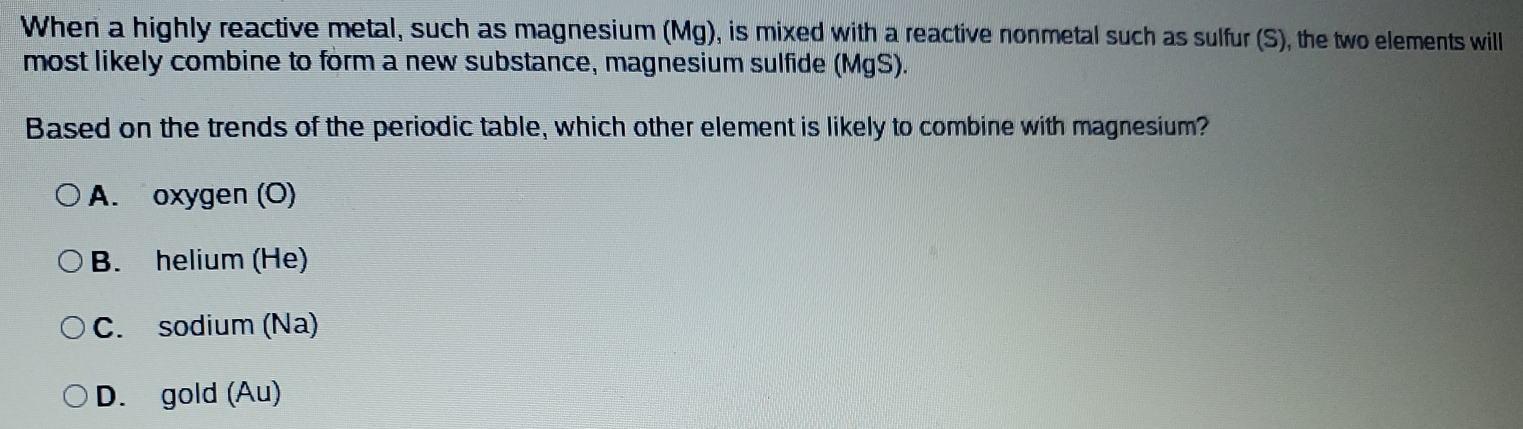 When a highly reactive metal, such as magnesium (Mg), is mixed with a reactive nonmetal such as sulfur (S), the two elements will
most likely combine to form a new substance, magnesium sulfide (MgS).
Based on the trends of the periodic table, which other element is likely to combine with magnesium?
A. oxygen (O)
B. helium (He)
C. sodium (Na)
D. gold (Au)