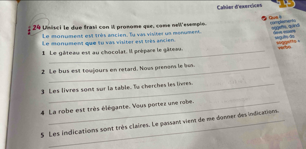 Cahier dexercices 
Que è 
24 Unisci le due frasi con il pronome que, come nell'esempio. 
complemento 
oggetto, quindi 
Le monument est très ancien. Tu vas visiter un monument. 
deve essere 
seguito da 
Le monument que tu vas visiter est très ancien. 
soggetto + 
1 Le gâteau est au chocolat. Il prépare le gâteau. 
verbo. 
2 Le bus est toujours en retard. Nous prenons le bus. 
3 Les livres sont sur la table. Tu cherches les livres. 
4 La robe est très élégante. Vous portez une robe. 
5 Les indications sont très claires. Le passant vient de me donner des indications.