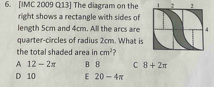 [IMC 2009 Q13] The diagram on the 
right shows a rectangle with sides of
length 5cm and 4cm. All the arcs are
quarter-circles of radius 2cm. What is
the total shaded area in cm^2 ?
A 12-2π B 8 C 8+2π
D 10 E 20-4π