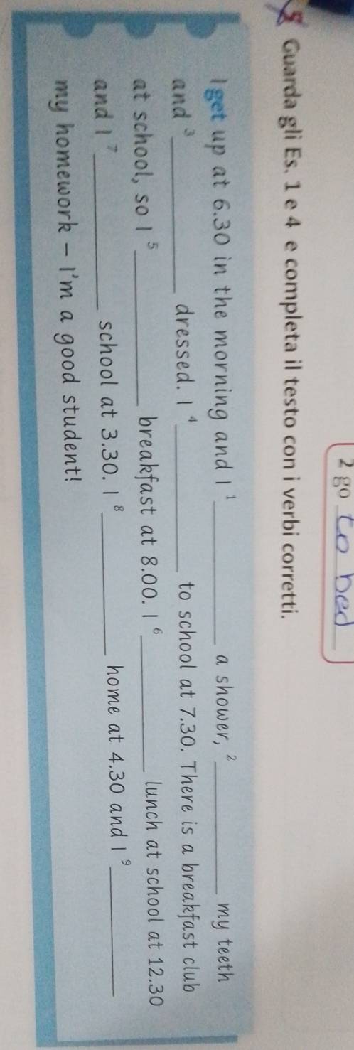 go_ 
Guarda gli Es. 1 e 4 e completa il testo con i verbi corretti. 
Iget up at 6.30 in the morning and l^1 _ a shower, ²_ my teeth 
and _dressed. 1^4 _ to school at 7.30. There is a breakfast club 
at school, so 1^5 _ breakfast at 8.00. 1^6 _ lunch at school at 12.30
and 1^7 _ school at 3.30. 1^8 _ home at 4.30 and 1^9 _ 
my homework - I'm a good student!