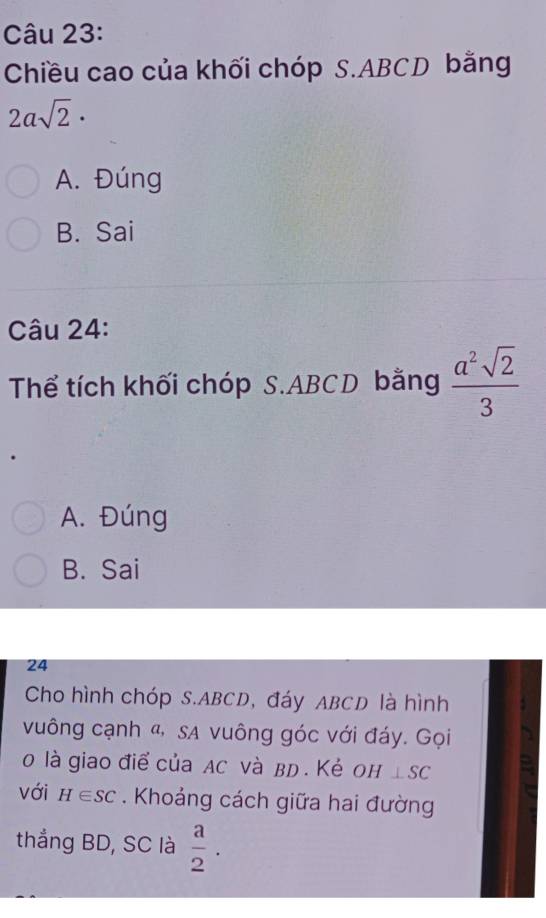 Chiều cao của khối chóp S. ABCD bằng
2asqrt(2)·
A. Đúng
B. Sai
Câu 24:
Thể tích khối chóp S. ABCD bằng  a^2sqrt(2)/3 
A. Đúng
B. Sai
24
Cho hình chóp S. ABCD, đáy ABCD là hình
vuông cạnh «, sa vuông góc với đáy. Gọi
0 là giao điể của Ac và вD. Κẻ оh ⊥ SC
với H∈ SC. Khoảng cách giữa hai đường
thẳng BD, SC là  a/2 .