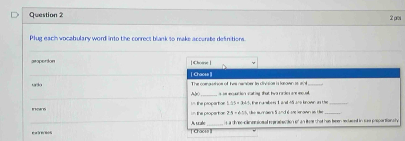 Plug each vocabulary word into the correct blank to make accurate definitions.
proportion [ Choose ]
[ Choose ]
ratio The comparison of two number by division is known as a(n) _-.
A(n)_ is an equation stating that two ratios are equal.
means In the proportion 1:15=3:45 the numbers 1 and 45 are known as the_
In the proportion 2:5=6:15 the numbers 5 and 6 are known as the __.
A scale_ is a three-dimensional reproduction of an item that has been reduced in size proportionally
extremes [ Choose ]