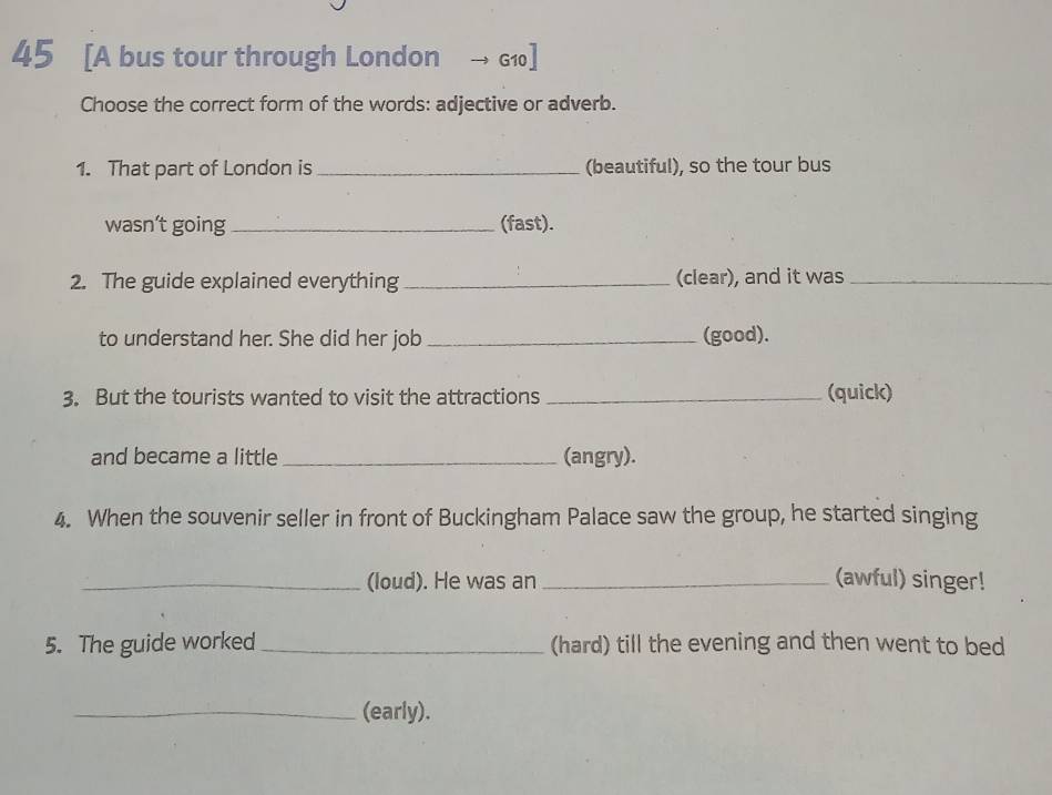 45 [A bus tour through London → G1] 
Choose the correct form of the words: adjective or adverb. 
1. That part of London is_ (beautiful), so the tour bus 
wasn't going _(fast). 
2. The guide explained everything _(clear), and it was_ 
to understand her. She did her job _(good). 
3. But the tourists wanted to visit the attractions _(quick) 
and became a little _(angry). 
4. When the souvenir seller in front of Buckingham Palace saw the group, he started singing 
_(loud). He was an _(awful) singer! 
5. The guide worked _(hard) till the evening and then went to bed 
_(early).