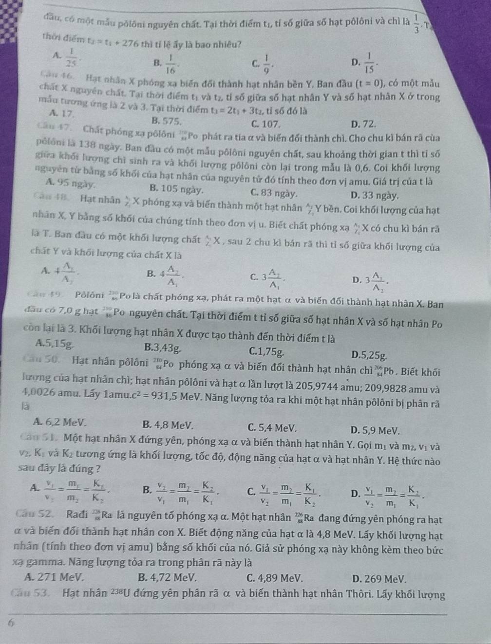 đầu, có một mẫu pôlôni nguyên chất. Tại thời điểm tị, tỉ số giữa số hạt pôlôni và chì là  1/3 . T
thời điểm t_2=t_1+276 thì I tỉ lệ ấy là bao nhiêu?
A.  1/25 .
B.  1/16 .  1/9 .  1/15 .
C.
D.
Cầu 46.  Hạt nhân X phóng xạ biến đổi thành hạt nhân bền Y, Ban đầu (t=0) , có một mẫu
chất X nguyên chất. Tại thời điểm t_1 và t_2 A tỉ số giữa số hạt nhân Y và số hạt nhân X ở trong
mẫu tương ứng là 2 và 3. Tại thời điểm t_3=2t_1+3t_2 , tỉ số đó là
A. 17. B. 575.
C. 107. D. 72.
Cầu 47.   Chất phóng xạ pôlôni  Po phát ra tía α và biến đổi thành chì. Cho chu kì bán rã của
pôlôni là 138 ngày. Ban đầu có một mẫu pôlôni nguyên chất, sau khoảng thời gian t thì tỉ số
gira khối lượng chỉ sinh ra và khối lượng pôlôni còn lại trong mẫu là 0,6. Coi khối lượng
nguyên từ bằng số khối của hạt nhân của nguyên tử đó tính theo đơn vị amu. Giá trị của t là
A. 95 ngày. B. 105 ngày. C. 83 ngày. D. 33 ngày.
Cau 48 Hạt nhân  lambda /Z  X phóng xạ và biển thành một hạt nhân^(Y bền. Coi khối lượng của hạt
nhân X, Y bằng số khối của chúng tính theo đơn vị u. Biết chất phóng xạ ^ X có chu kì bán rã
là T. Ban đầu có một khối lượng chất frac 1)2X , sau 2 chu kì bán rã thì tỉ số giữa khối lượng của
chất Y và khối lượng của chất X là
A. +frac A_1A_2. 4frac A_2A_1.
B.
C. 3frac A_2A_1.
D. 3frac A_1A_2.
Cân 49 Pôlôni  210/86  Po là chất phóng xạ, phát ra một hạt α và biến đối thành hạt nhân X. Ban
đầu có 7,0 g hạt beginarrayr 210 86endarray Po nguyên chất. Tại thời điểm t tỉ số giữa số hạt nhân X và số hạt nhân Po
cò lại là 3. Khối lượng hạt nhân X được tạo thành đến thời điểm t là
A.5,15g. B.3,43g. C.1,75g. D.5,25g.
Câu 50. Hạt nhân pôlôni beginarrayr 210 84endarray Po phóng xạ α và biến đổi thành hạt nhân chi_(s4)^(206)Pb. Biết khối
lượng của hạt nhân chì; hạt nhân pôlôni và hạt α lần lượt là 205,9744 amu; 209,9828 amu và
4,0026 amu. Lấy 1amu. c^2=931 ,5 MeV. Năng lượng tỏa ra khi một hạt nhân pôlôni bị phân rã
là
A. 6,2 MeV. B. 4,8 MeV. C. 5,4 MeV. D. 5,9 MeV.
Cản S1. Một hạt nhân X đứng yên, phóng xạ α và biến thành hạt nhân Y. Gọi mị và m², vị và
V° K_1 và K_2 tương ứng là khối lượng, tốc độ, động năng của hạt α và hạt nhân Y. Hệ thức nào
sau đây là đúng ?
A. frac v_1v_2=frac m_1m_2=frac K_1K_2. B. frac v_2v_1=frac m_2m_1=frac K_2K_1. C. frac v_1v_2=frac m_2m_1=frac K_1K_2. D. frac v_1v_2=frac m_2m_1=frac K_2K_1.
Câu 52. Radi  726/88  Ra là nguyên tố phóng xạ α. Một hạt nhân  226/82  Ra đang đứng yên phóng ra hạt
và biến đổi thành hạt nhân con X. Biết động năng của hạt α là 4,8 MeV. Lấy khối lượng hạt
nhân (tính theo đơn vị amu) bằng số khối của nó. Giả sử phóng xạ này không kèm theo bức
xạ gamma. Năng lượng tỏa ra trong phân rã này là
A. 271 MeV. B. 4,72 MeV. C. 4,89 MeV. D. 269 MeV.
Cầu 53.   Hạt nhân ²U đứng yên phân rã α và biến thành hạt nhân Thôri. Lấy khối lượng
6