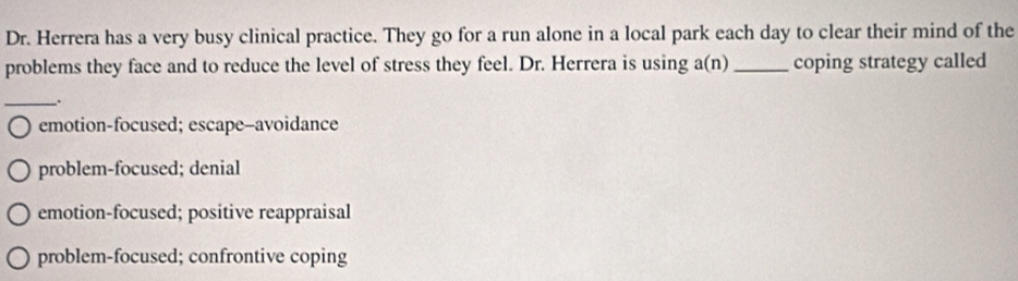 Dr. Herrera has a very busy clinical practice. They go for a run alone in a local park each day to clear their mind of the
problems they face and to reduce the level of stress they feel. Dr. Herrera is using a(n) _coping strategy called
_.
emotion-focused; escape-avoidance
problem-focused; denial
emotion-focused; positive reappraisal
problem-focused; confrontive coping