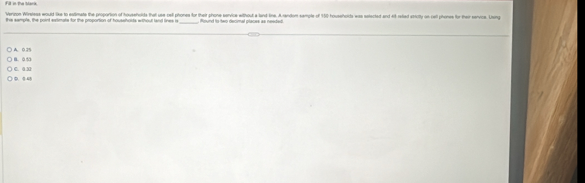 Fill in the blank
Verizon Wireless would like to estimate the proportion of households that use cell phones for their phone service without a land line. A random sample of 150 households was selected and 48 relied strictly on call phones for their service. Using
this sample, the point estimate for the proportion of households without land lines is Round to two decimal places as needed.
A. 0.25
B. 0.53
C. 0.32
D. 0 48