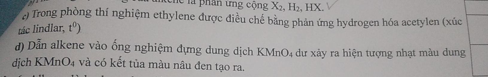 Thể là phân ứng cộng X_2, H_2, , HX. 
c) Trong phòng thí nghiệm ethylene được điều chế bằng phản ứng hydrogen hóa acetylen (xúc 
tác lindlar, t^0)
d) Dẫn alkene vào ống nghiệm đựng dung dịch KN ln O_4 dư xảy ra hiện tượng nhạt màu dung 
dịch KMn O_4 và có kết tủa màu nâu đen tạo ra.