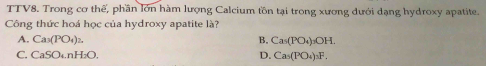 TTV8. Trong cơ thể, phần lớn hàm lượng Calcium tồn tại trong xương dưới dạng hydroxy apatite.
Công thức hoá học của hydroxy apatite là?
A. Ca_3(PO_4)_2. B. Ca_5(PO_4)_3OH.
C. CaSO_4.nH_2O. D. Ca_5(PO_4)_3F.