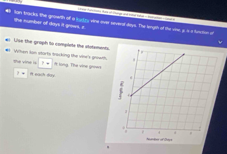 vody 
Lineae Functions: Rate of Change and Initial Value - Insleuction - Level i 
Ian tracks the growth of a kudzu vine over several days. The length of the vine, y, is a function of 
the number of days it grows, z. 
Use the graph to complete the statements. 
• When Ian starts tracking the vine's growth. 
the vine is ? * ft long. The vine grows
7 ft each day.