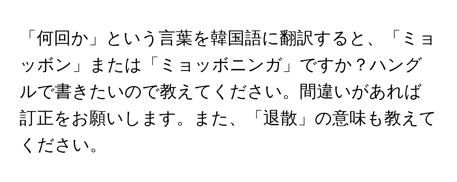 「何回か」という言葉を韓国語に翻訳すると、「ミョッボン」または「ミョッボニンガ」ですか？ハングルで書きたいので教えてください。間違いがあれば訂正をお願いします。また、「退散」の意味も教えてください。