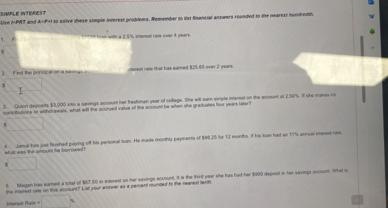 SIMPLE INTEREST 
Use I=PRT and A=P+I to solve these simple interest problems. Remember to list financial answers rounded to the nearest hundredth. 
1. Fi *?"00 tan with a 2.5% interest rate over 4 years. 
2. Find the principal on a savings acccunt wth tm interest rate that has eamed $25.65 over 2 years. 
5 
3. Quinn deposits $3,000 into a savings account her freshman year of college. She will earn simple interest on the account at 2.56%. If she makes no 
contributions or withdrawals, what will the accrued value of the account be when she graduaes four years later? 
4. Jamal has just finished paying off his personal loan. He made monthly payments of $46.25 for 12 months. If his loan had an 11% annual interest rate. 
what was the amount he borrowed? 
$ 
5. Megan has earned a total of $67.50 in interest on her savings account. It is the third year she has had her $900 deposit in her savings account. What is 
the intorest rate on this account? List your answer as a percent rounded to the nearest fenth 
interest Rate =