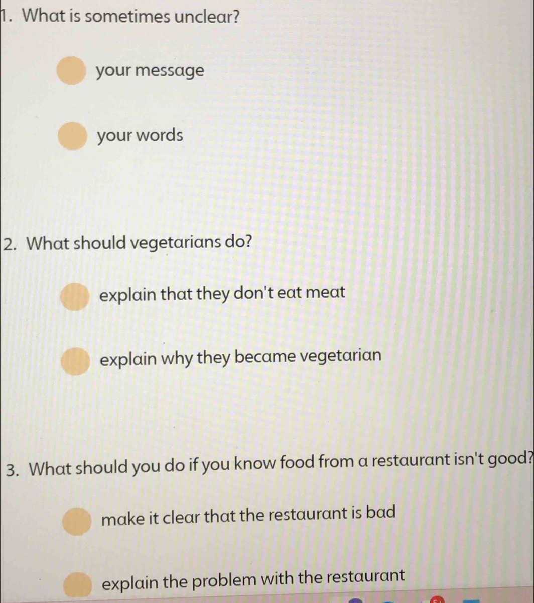 What is sometimes unclear?
your message
your words
2. What should vegetarians do?
explain that they don't eat meat
explain why they became vegetarian
3. What should you do if you know food from a restaurant isn't good?
make it clear that the restaurant is bad
explain the problem with the restaurant