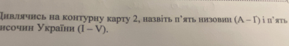 дивлячись на контурну карту 2, назвіть π^, яTь ΗИ3овИH (A-I) i n'ять 
исочин Уκраїни (I-V).