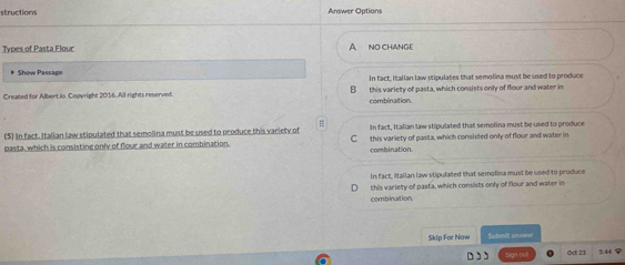 structions Answer Options
Types of Pasta Flour A NO CHANGE
Show Passage In fact, Italian law stipulates that semolina must be used to produce
Created for Albert io. Copyright 2016. All rights reserved. B this variety of pasta, which consists only of flour and water in
combinaltion.
= In fact, Italian law stipulated that semolina must be used to produce
(5) In fact. Italian law stipulated that semolina must be used to produce this variety of C this variety of pasta, which consisted only of flour and water in
pasta, which is consisting only of flour and water in combination. combination.
in fact, Italian law stipulated that semolina must be used to produce
this variety of pasta, which consists only of flour and water in
combination.
Skip For Now Suhmilt answer
,, n ou Odl 23 5 44 8