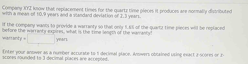 Company XYZ know that replacement times for the quartz time pieces it produces are normally distributed 
with a mean of 10.9 years and a standard deviation of 2.3 years. 
If the company wants to provide a warranty so that only 1.6% of the quartz time pieces will be replaced 
before the warranty expires, what is the time length of the warranty? 
warranty =□ years
Enter your answer as a number accurate to 1 decimal place. Answers obtained using exact z-scores or z - 
scores rounded to 3 decimal places are accepted.