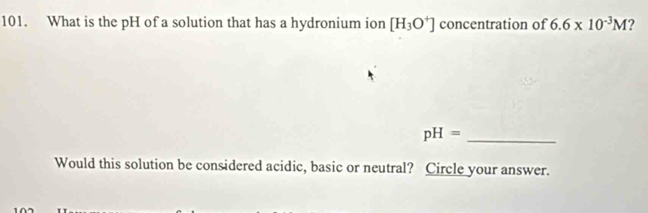 What is the pH of a solution that has a hydronium ion [H_3O^+] concentration of 6.6* 10^(-3)M ? 
_ pH=
Would this solution be considered acidic, basic or neutral? Circle your answer.